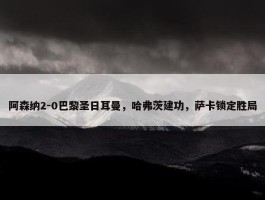 阿森纳2-0巴黎圣日耳曼，哈弗茨建功，萨卡锁定胜局