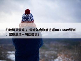 扫地机灭霸来了 云鲸年度旗舰逍遥001 Max评测：家庭清洁一句话搞定！