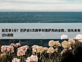 能否拿3分？巴萨近5次西甲对奥萨苏纳全胜，但从未有过6连胜