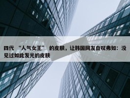 四代 “人气女王” 的皮肤，让韩国网友自叹弗如：没见过如此发光的皮肤