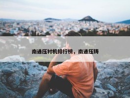 南通压衬机排行榜，南通压铸