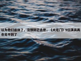 以为他们退休了，没想到已去世，《大宅门》9位演员再也见不到了