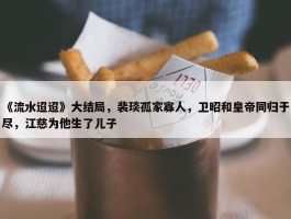 《流水迢迢》大结局，裴琰孤家寡人，卫昭和皇帝同归于尽，江慈为他生了儿子