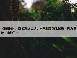 《披哥4》：四公淘汰出炉，人气越高淘汰越快，只为保护“皇族”？