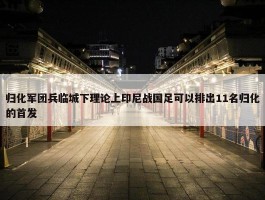 归化军团兵临城下理论上印尼战国足可以排出11名归化的首发