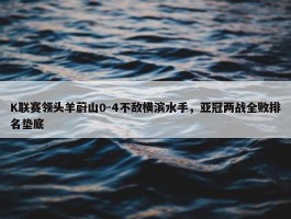 K联赛领头羊蔚山0-4不敌横滨水手，亚冠两战全败排名垫底