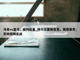 马竞vs皇马：格列兹曼_阿尔瓦雷斯首发，莫德里奇_贝林厄姆出战