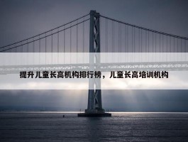 提升儿童长高机构排行榜，儿童长高培训机构