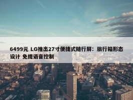 6499元 LG推出27寸便捷式随行屏：旅行箱形态设计 免提语音控制