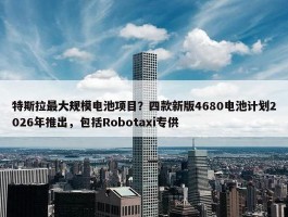 特斯拉最大规模电池项目？四款新版4680电池计划2026年推出，包括Robotaxi专供