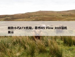 精致小巧ATX机箱，恩杰H5 Flow RGB装机展示