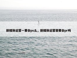 新媒体运营一要会ps么，新媒体运营需要会pr吗