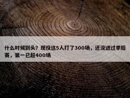 什么时候到头？现役这5人打了300场，还没进过季后赛，第一已超400场