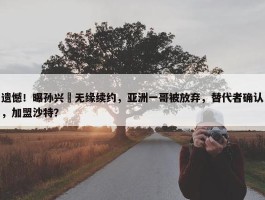 遗憾！曝孙兴慜无缘续约，亚洲一哥被放弃，替代者确认，加盟沙特？