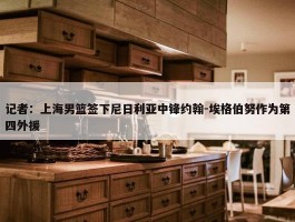 记者：上海男篮签下尼日利亚中锋约翰-埃格伯努作为第四外援