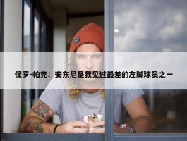 保罗-帕克：安东尼是我见过最差的左脚球员之一