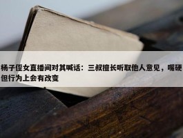 杨子侄女直播间对其喊话：三叔擅长听取他人意见，嘴硬但行为上会有改变