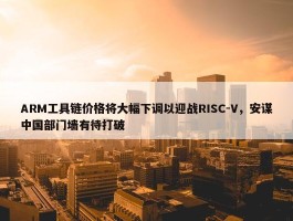 ARM工具链价格将大幅下调以迎战RISC-V，安谋中国部门墙有待打破