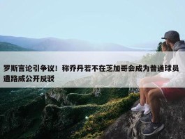 罗斯言论引争议！称乔丹若不在芝加哥会成为普通球员 遭路威公开反驳