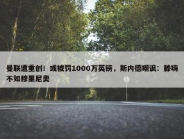 曼联遭重创！或被罚1000万英镑，斯内德嘲讽：滕嗨不如穆里尼奥