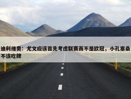 迪利维奥：尤文应该首先考虑联赛而不是欧冠，小孔塞桑不该吃牌