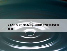 21.99万-28.99万元，阿维塔07重点关注增程版