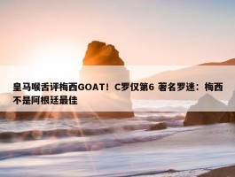 皇马喉舌评梅西GOAT！C罗仅第6 著名罗迷：梅西不是阿根廷最佳