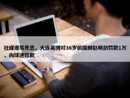 社媒谩骂死忠，大连英博对36岁前国脚赵明剑罚款1万，向球迷致歉