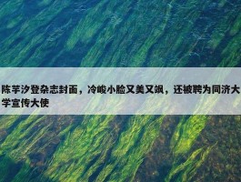 陈芋汐登杂志封面，冷峻小脸又美又飒，还被聘为同济大学宣传大使