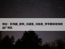 博主：彭伟国_郜林_冯潇霆_冯俊彦_李学鹏将现场观战广州队