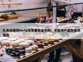 扎克伯格称Meta与苹果完全不同：不追求产品完美才推出