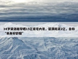 34岁梁洛施罕晒15亿豪宅内景，装潢耗资2亿，自称“单身好舒服”