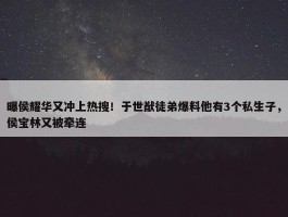 曝侯耀华又冲上热搜！于世猷徒弟爆料他有3个私生子，侯宝林又被牵连