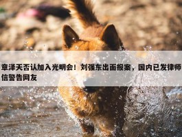 章泽天否认加入光明会！刘强东出面报案，国内已发律师信警告网友