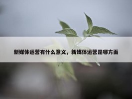 新媒体运营有什么意义，新媒体运营是哪方面