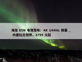 海信 E5N 电视发布：4K 144Hz 屏幕 _ 内置杜比视界，2799 元起