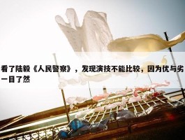 看了陆毅《人民警察》，发现演技不能比较，因为优与劣一目了然