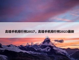 高端手机排行榜2017，高端手机排行榜2023最新