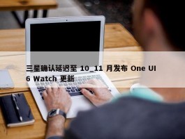 三星确认延迟至 10_11 月发布 One UI 6 Watch 更新