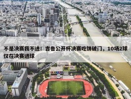 不是决赛我不进！吉鲁公开杯决赛吃饼破门，10场2球仅在决赛进球