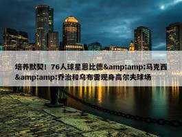 培养默契！76人球星恩比德&amp;马克西&amp;乔治和乌布雷现身高尔夫球场