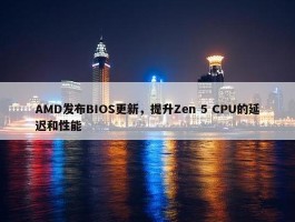 AMD发布BIOS更新，提升Zen 5 CPU的延迟和性能