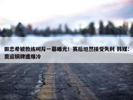 田志希被教练呵斥一幕曝光！赛后坦然接受失利 韩媒：奥运铜牌遭爆冷