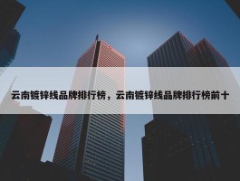 云南镀锌线品牌排行榜，云南镀锌线品牌排行榜前十