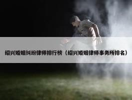 绍兴婚姻纠纷律师排行榜（绍兴婚姻律师事务所排名）