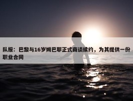 队报：巴黎与16岁姆巴耶正式商谈续约，为其提供一份职业合同